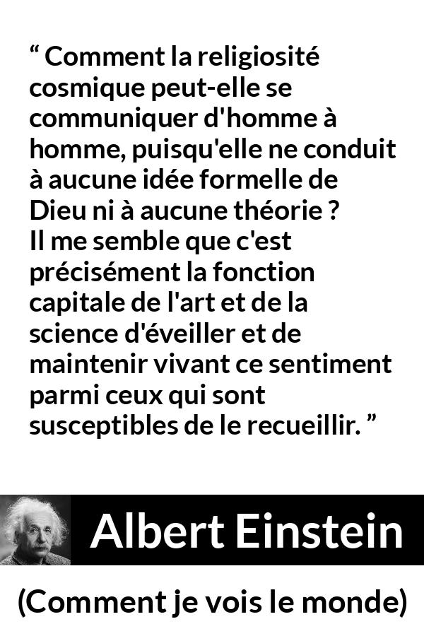 Citation d'Albert Einstein sur la religion tirée de Comment je vois le monde - Comment la religiosité cosmique peut-elle se communiquer d'homme à homme, puisqu'elle ne conduit à aucune idée formelle de Dieu ni à aucune théorie ? Il me semble que c'est précisément la fonction capitale de l'art et de la science d'éveiller et de maintenir vivant ce sentiment parmi ceux qui sont susceptibles de le recueillir.