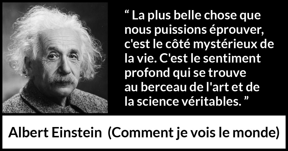 Citation d'Albert Einstein sur la science tirée de Comment je vois le monde - La plus belle chose que nous puissions éprouver, c'est le côté mystérieux de la vie. C'est le sentiment profond qui se trouve au berceau de l'art et de la science véritables.