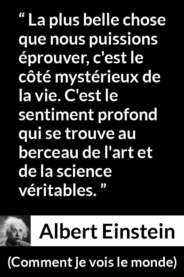 Citation d'Albert Einstein sur la science tirée de Comment je vois le monde - La plus belle chose que nous puissions éprouver, c'est le côté mystérieux de la vie. C'est le sentiment profond qui se trouve au berceau de l'art et de la science véritables.