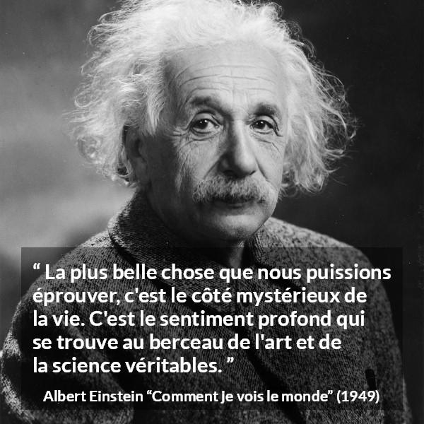 Citation d'Albert Einstein sur la science tirée de Comment je vois le monde - La plus belle chose que nous puissions éprouver, c'est le côté mystérieux de la vie. C'est le sentiment profond qui se trouve au berceau de l'art et de la science véritables.