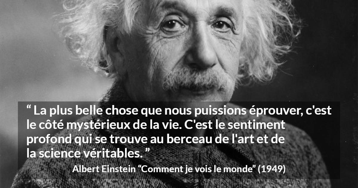 Citation d'Albert Einstein sur la science tirée de Comment je vois le monde - La plus belle chose que nous puissions éprouver, c'est le côté mystérieux de la vie. C'est le sentiment profond qui se trouve au berceau de l'art et de la science véritables.