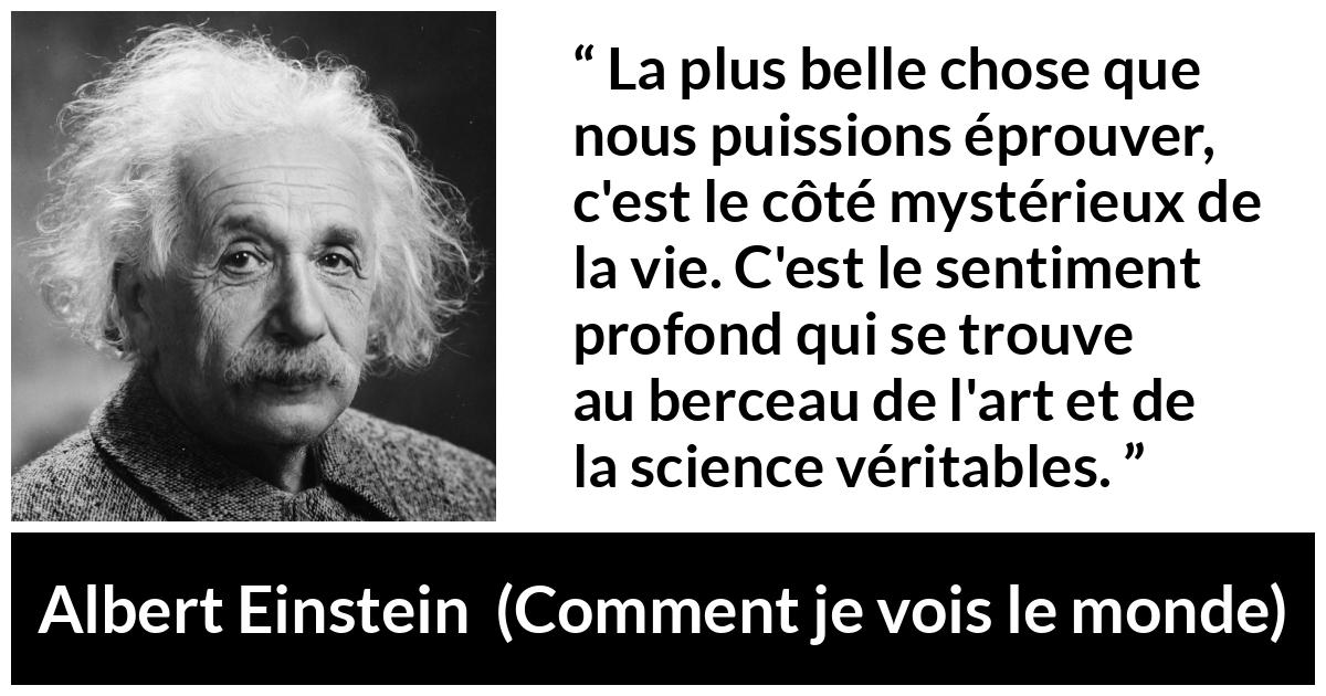Citation d'Albert Einstein sur la science tirée de Comment je vois le monde - La plus belle chose que nous puissions éprouver, c'est le côté mystérieux de la vie. C'est le sentiment profond qui se trouve au berceau de l'art et de la science véritables.