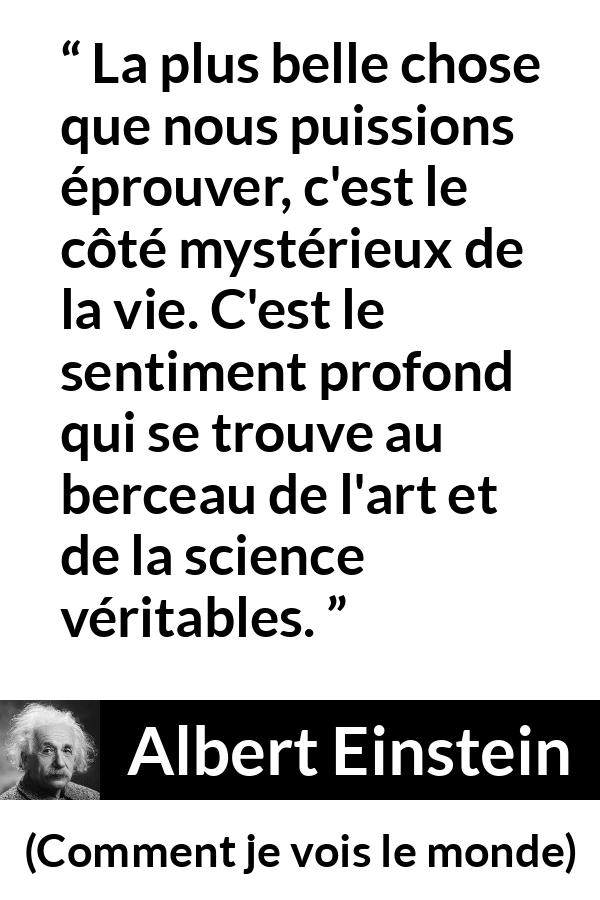 Citation d'Albert Einstein sur la science tirée de Comment je vois le monde - La plus belle chose que nous puissions éprouver, c'est le côté mystérieux de la vie. C'est le sentiment profond qui se trouve au berceau de l'art et de la science véritables.