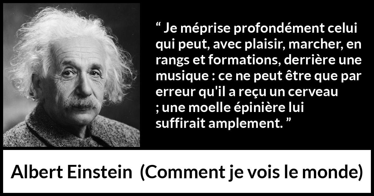 Citation d'Albert Einstein sur la stupidité tirée de Comment je vois le monde - Je méprise profondément celui qui peut, avec plaisir, marcher, en rangs et formations, derrière une musique : ce ne peut être que par erreur qu'il a reçu un cerveau ; une moelle épinière lui suffirait amplement.