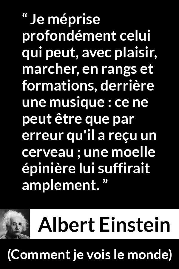 Citation d'Albert Einstein sur la stupidité tirée de Comment je vois le monde - Je méprise profondément celui qui peut, avec plaisir, marcher, en rangs et formations, derrière une musique : ce ne peut être que par erreur qu'il a reçu un cerveau ; une moelle épinière lui suffirait amplement.