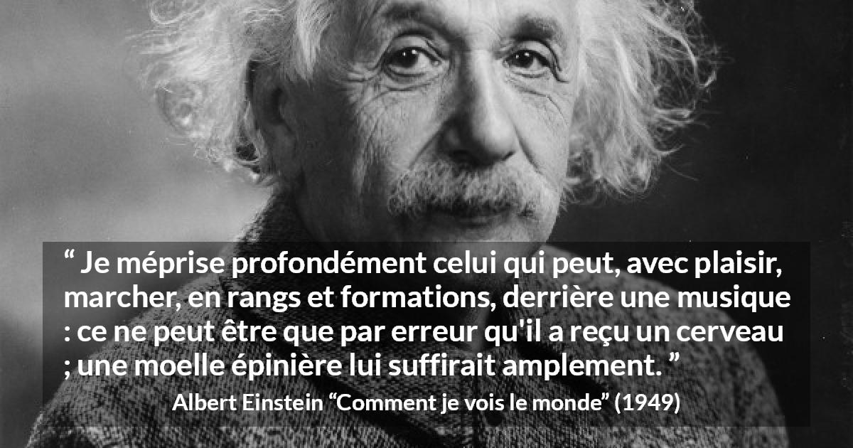 Citation d'Albert Einstein sur la stupidité tirée de Comment je vois le monde - Je méprise profondément celui qui peut, avec plaisir, marcher, en rangs et formations, derrière une musique : ce ne peut être que par erreur qu'il a reçu un cerveau ; une moelle épinière lui suffirait amplement.