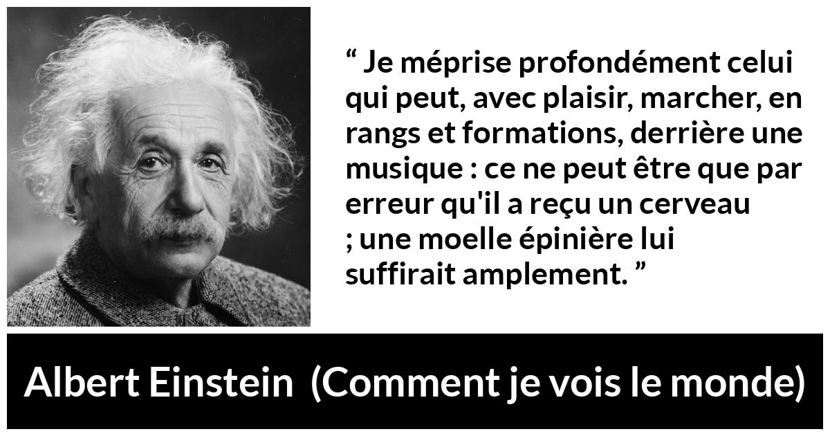 Citation d'Albert Einstein sur la stupidité tirée de Comment je vois le monde - Je méprise profondément celui qui peut, avec plaisir, marcher, en rangs et formations, derrière une musique : ce ne peut être que par erreur qu'il a reçu un cerveau ; une moelle épinière lui suffirait amplement.