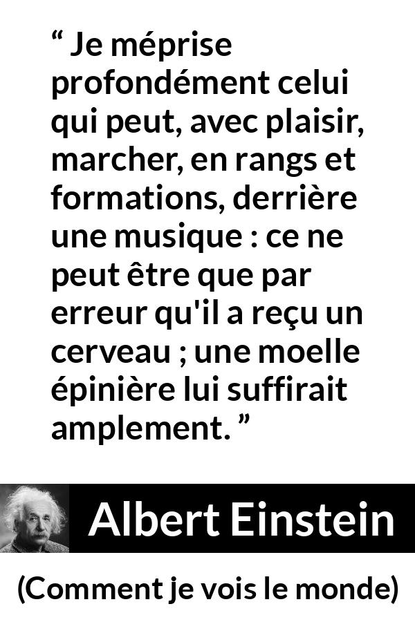 Citation d'Albert Einstein sur la stupidité tirée de Comment je vois le monde - Je méprise profondément celui qui peut, avec plaisir, marcher, en rangs et formations, derrière une musique : ce ne peut être que par erreur qu'il a reçu un cerveau ; une moelle épinière lui suffirait amplement.