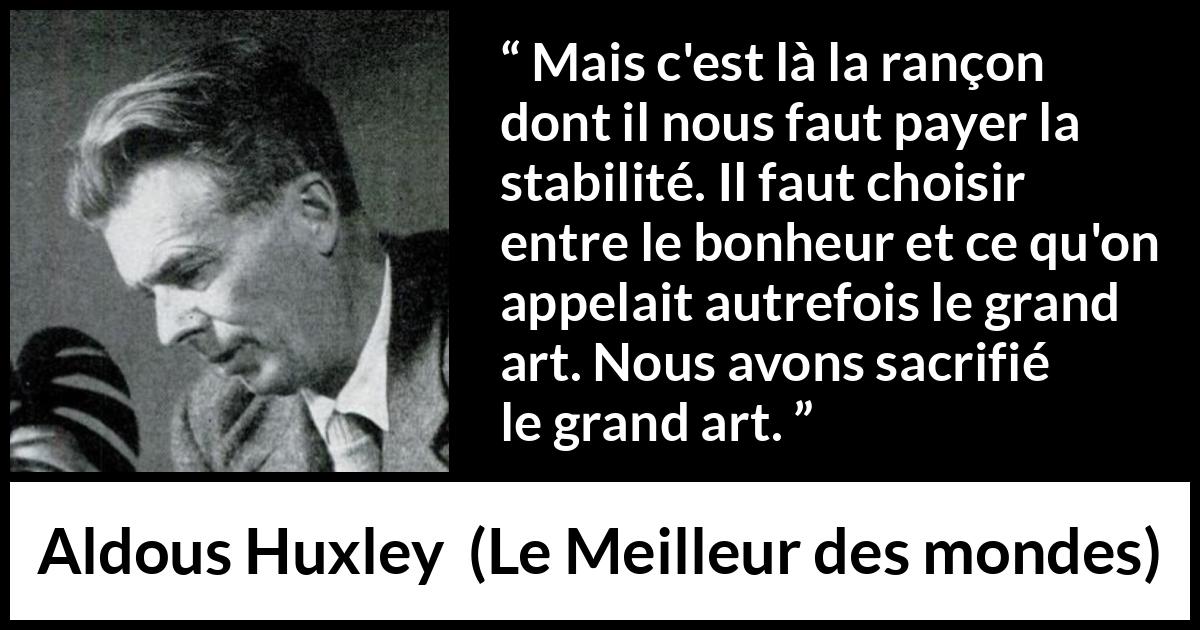Citation d'Aldous Huxley sur l'art tirée du Meilleur des mondes - Mais c'est là la rançon dont il nous faut payer la stabilité. Il faut choisir entre le bonheur et ce qu'on appelait autrefois le grand art. Nous avons sacrifié le grand art.