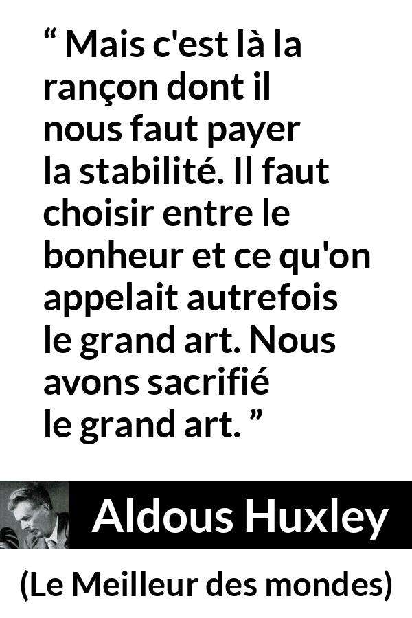 Citation d'Aldous Huxley sur l'art tirée du Meilleur des mondes - Mais c'est là la rançon dont il nous faut payer la stabilité. Il faut choisir entre le bonheur et ce qu'on appelait autrefois le grand art. Nous avons sacrifié le grand art.