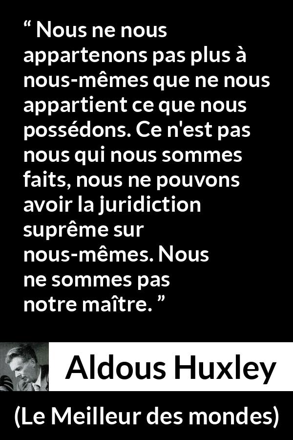 Citation d'Aldous Huxley sur la possession tirée du Meilleur des mondes - Nous ne nous appartenons pas plus à nous-mêmes que ne nous appartient ce que nous possédons. Ce n'est pas nous qui nous sommes faits, nous ne pouvons avoir la juridiction suprême sur nous-mêmes. Nous ne sommes pas notre maître.