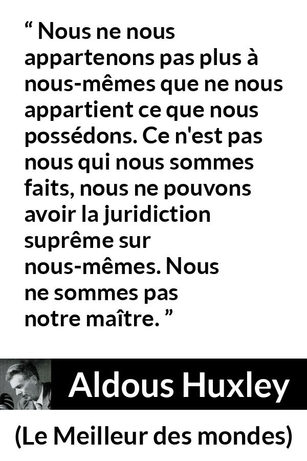 Citation d'Aldous Huxley sur la possession tirée du Meilleur des mondes - Nous ne nous appartenons pas plus à nous-mêmes que ne nous appartient ce que nous possédons. Ce n'est pas nous qui nous sommes faits, nous ne pouvons avoir la juridiction suprême sur nous-mêmes. Nous ne sommes pas notre maître.