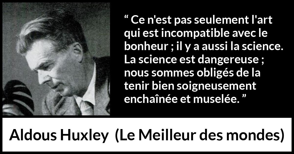 Citation d'Aldous Huxley sur la science tirée du Meilleur des mondes - Ce n'est pas seulement l'art qui est incompatible avec le bonheur ; il y a aussi la science. La science est dangereuse ; nous sommes obligés de la tenir bien soigneusement enchaînée et muselée.