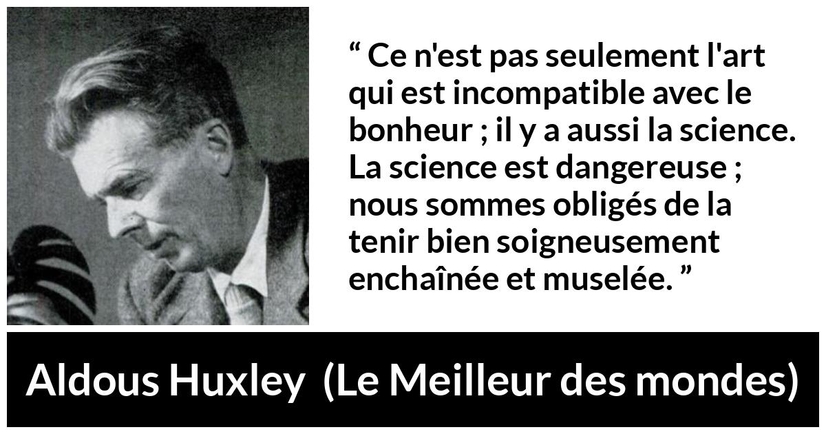 Citation d'Aldous Huxley sur la science tirée du Meilleur des mondes - Ce n'est pas seulement l'art qui est incompatible avec le bonheur ; il y a aussi la science. La science est dangereuse ; nous sommes obligés de la tenir bien soigneusement enchaînée et muselée.