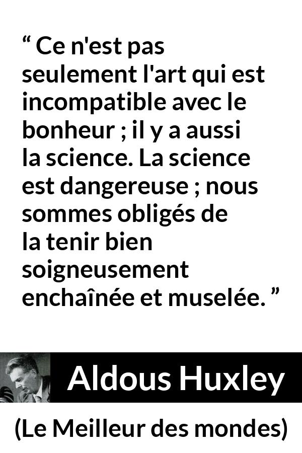 Citation d'Aldous Huxley sur la science tirée du Meilleur des mondes - Ce n'est pas seulement l'art qui est incompatible avec le bonheur ; il y a aussi la science. La science est dangereuse ; nous sommes obligés de la tenir bien soigneusement enchaînée et muselée.