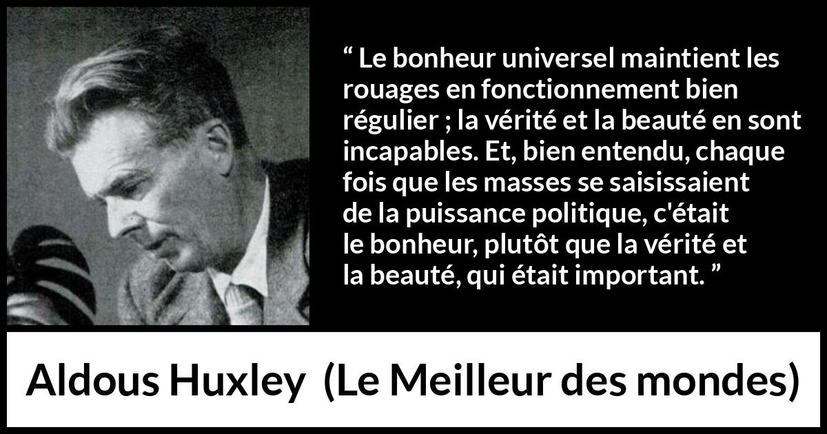 Citation d'Aldous Huxley sur la vérité tirée du Meilleur des mondes - Le bonheur universel maintient les rouages en fonctionnement bien régulier ; la vérité et la beauté en sont incapables. Et, bien entendu, chaque fois que les masses se saisissaient de la puissance politique, c'était le bonheur, plutôt que la vérité et la beauté, qui était important.