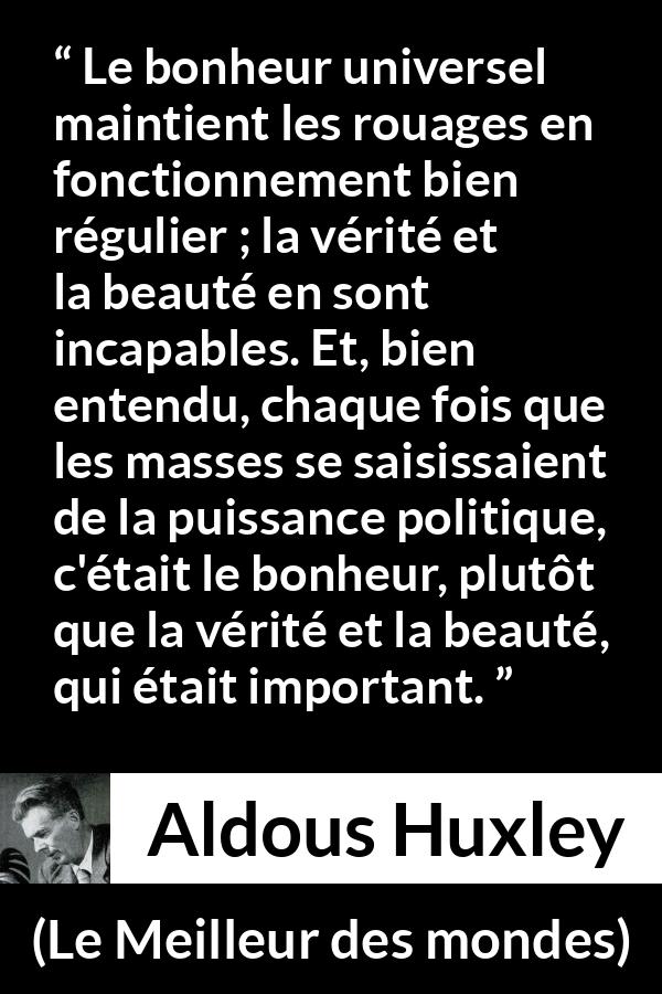 Citation d'Aldous Huxley sur la vérité tirée du Meilleur des mondes - Le bonheur universel maintient les rouages en fonctionnement bien régulier ; la vérité et la beauté en sont incapables. Et, bien entendu, chaque fois que les masses se saisissaient de la puissance politique, c'était le bonheur, plutôt que la vérité et la beauté, qui était important.