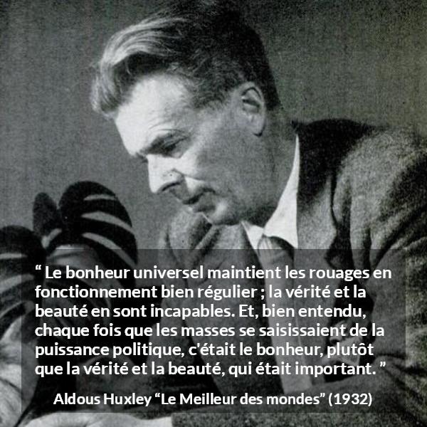 Citation d'Aldous Huxley sur la vérité tirée du Meilleur des mondes - Le bonheur universel maintient les rouages en fonctionnement bien régulier ; la vérité et la beauté en sont incapables. Et, bien entendu, chaque fois que les masses se saisissaient de la puissance politique, c'était le bonheur, plutôt que la vérité et la beauté, qui était important.