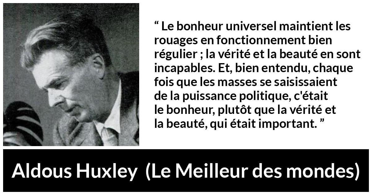 Citation d'Aldous Huxley sur la vérité tirée du Meilleur des mondes - Le bonheur universel maintient les rouages en fonctionnement bien régulier ; la vérité et la beauté en sont incapables. Et, bien entendu, chaque fois que les masses se saisissaient de la puissance politique, c'était le bonheur, plutôt que la vérité et la beauté, qui était important.