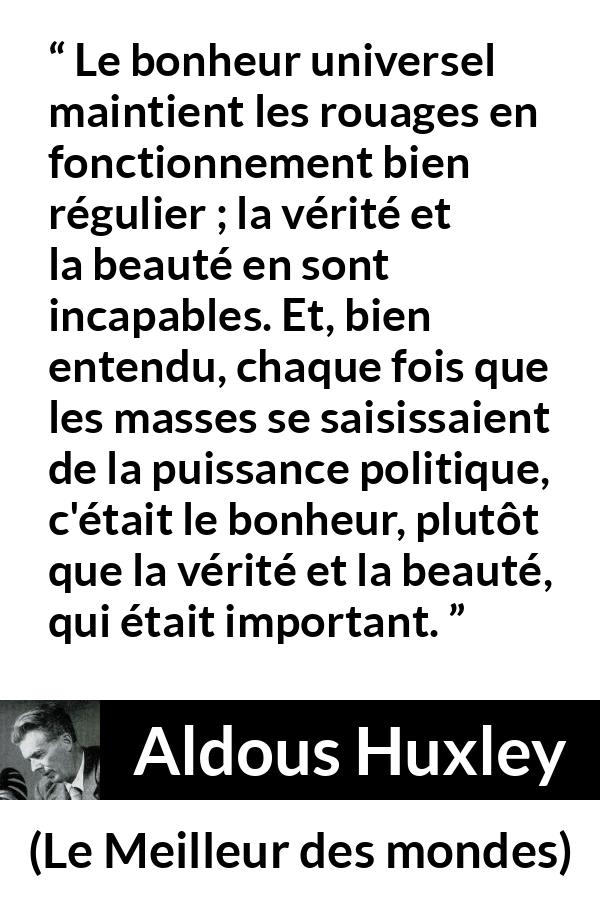 Citation d'Aldous Huxley sur la vérité tirée du Meilleur des mondes - Le bonheur universel maintient les rouages en fonctionnement bien régulier ; la vérité et la beauté en sont incapables. Et, bien entendu, chaque fois que les masses se saisissaient de la puissance politique, c'était le bonheur, plutôt que la vérité et la beauté, qui était important.