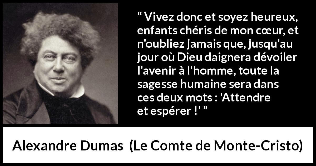 Citation d'Alexandre Dumas sur l'espoir tirée du Comte de Monte-Cristo - Vivez donc et soyez heureux, enfants chéris de mon cœur, et n'oubliez jamais que, jusqu'au jour où Dieu daignera dévoiler l'avenir à l'homme, toute la sagesse humaine sera dans ces deux mots : 'Attendre et espérer !'