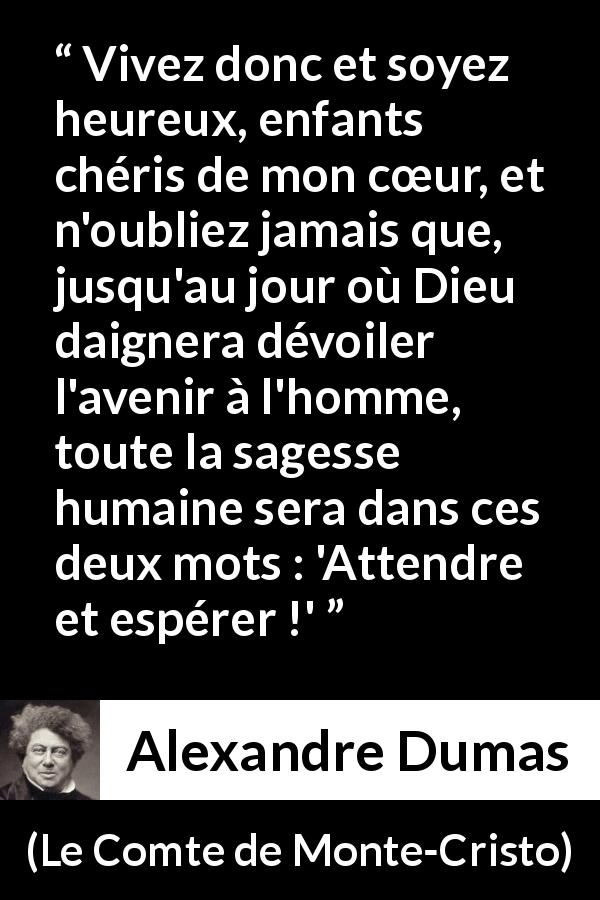 Citation d'Alexandre Dumas sur l'espoir tirée du Comte de Monte-Cristo - Vivez donc et soyez heureux, enfants chéris de mon cœur, et n'oubliez jamais que, jusqu'au jour où Dieu daignera dévoiler l'avenir à l'homme, toute la sagesse humaine sera dans ces deux mots : 'Attendre et espérer !'