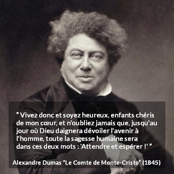 Citation d'Alexandre Dumas sur l'espoir tirée du Comte de Monte-Cristo - Vivez donc et soyez heureux, enfants chéris de mon cœur, et n'oubliez jamais que, jusqu'au jour où Dieu daignera dévoiler l'avenir à l'homme, toute la sagesse humaine sera dans ces deux mots : 'Attendre et espérer !'