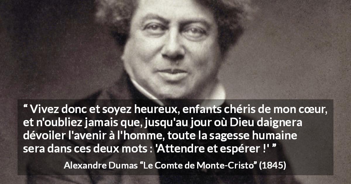 Citation d'Alexandre Dumas sur l'espoir tirée du Comte de Monte-Cristo - Vivez donc et soyez heureux, enfants chéris de mon cœur, et n'oubliez jamais que, jusqu'au jour où Dieu daignera dévoiler l'avenir à l'homme, toute la sagesse humaine sera dans ces deux mots : 'Attendre et espérer !'