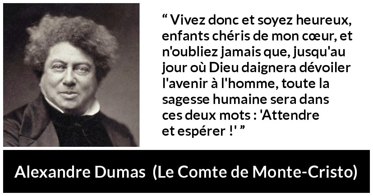 Citation d'Alexandre Dumas sur l'espoir tirée du Comte de Monte-Cristo - Vivez donc et soyez heureux, enfants chéris de mon cœur, et n'oubliez jamais que, jusqu'au jour où Dieu daignera dévoiler l'avenir à l'homme, toute la sagesse humaine sera dans ces deux mots : 'Attendre et espérer !'