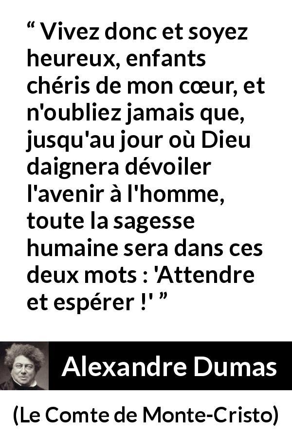 Citation d'Alexandre Dumas sur l'espoir tirée du Comte de Monte-Cristo - Vivez donc et soyez heureux, enfants chéris de mon cœur, et n'oubliez jamais que, jusqu'au jour où Dieu daignera dévoiler l'avenir à l'homme, toute la sagesse humaine sera dans ces deux mots : 'Attendre et espérer !'