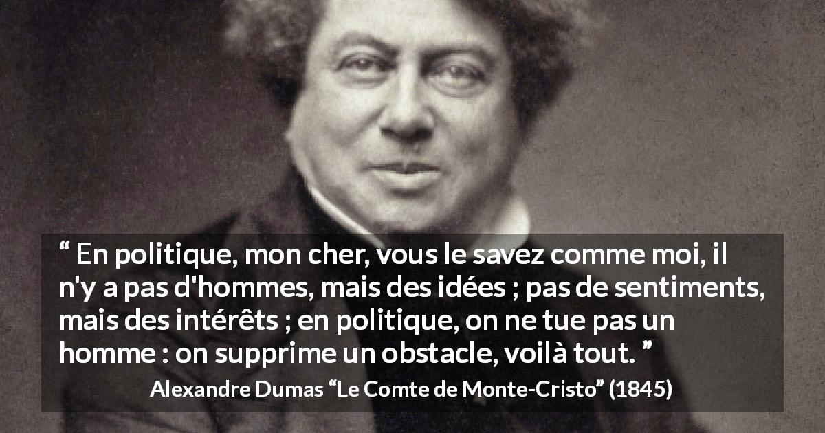 Citation d'Alexandre Dumas sur l'intérêt tirée du Comte de Monte-Cristo - En politique, mon cher, vous le savez comme moi, il n'y a pas d'hommes, mais des idées ; pas de sentiments, mais des intérêts ; en politique, on ne tue pas un homme : on supprime un obstacle, voilà tout.