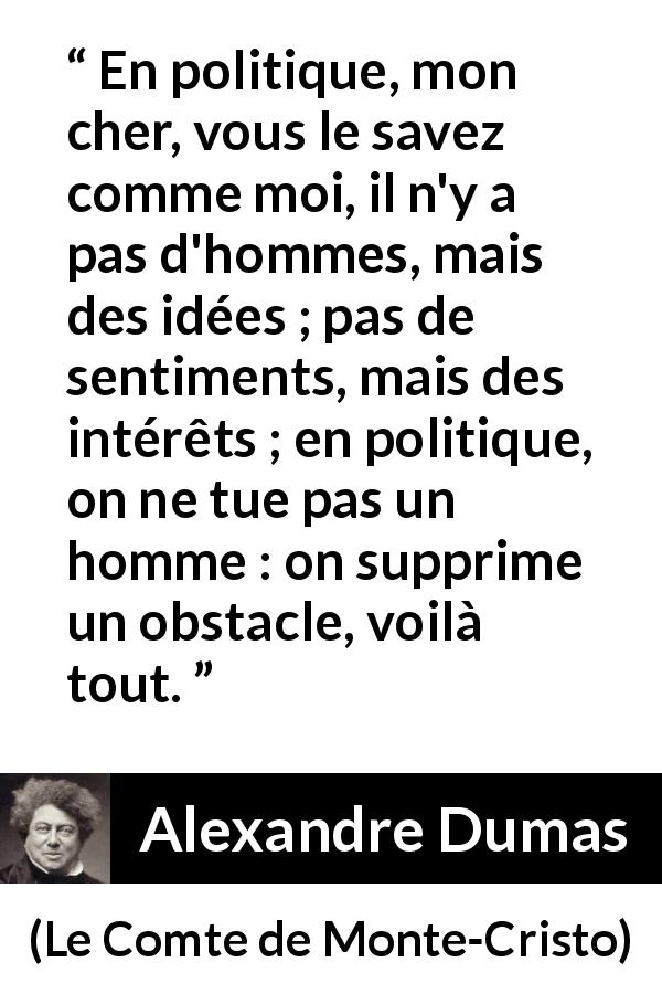 Citation d'Alexandre Dumas sur l'intérêt tirée du Comte de Monte-Cristo - En politique, mon cher, vous le savez comme moi, il n'y a pas d'hommes, mais des idées ; pas de sentiments, mais des intérêts ; en politique, on ne tue pas un homme : on supprime un obstacle, voilà tout.
