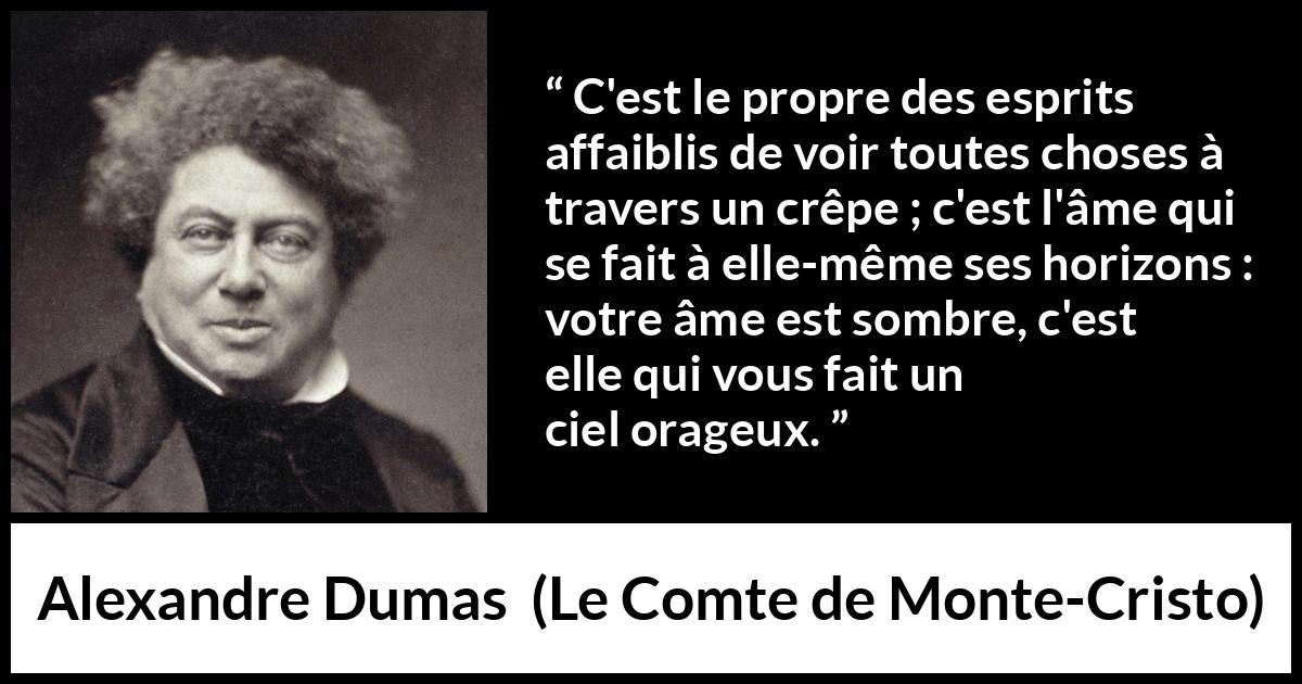 Citation d'Alexandre Dumas sur la faiblesse tirée du Comte de Monte-Cristo - C'est le propre des esprits affaiblis de voir toutes choses à travers un crêpe ; c'est l'âme qui se fait à elle-même ses horizons : votre âme est sombre, c'est elle qui vous fait un ciel orageux.

