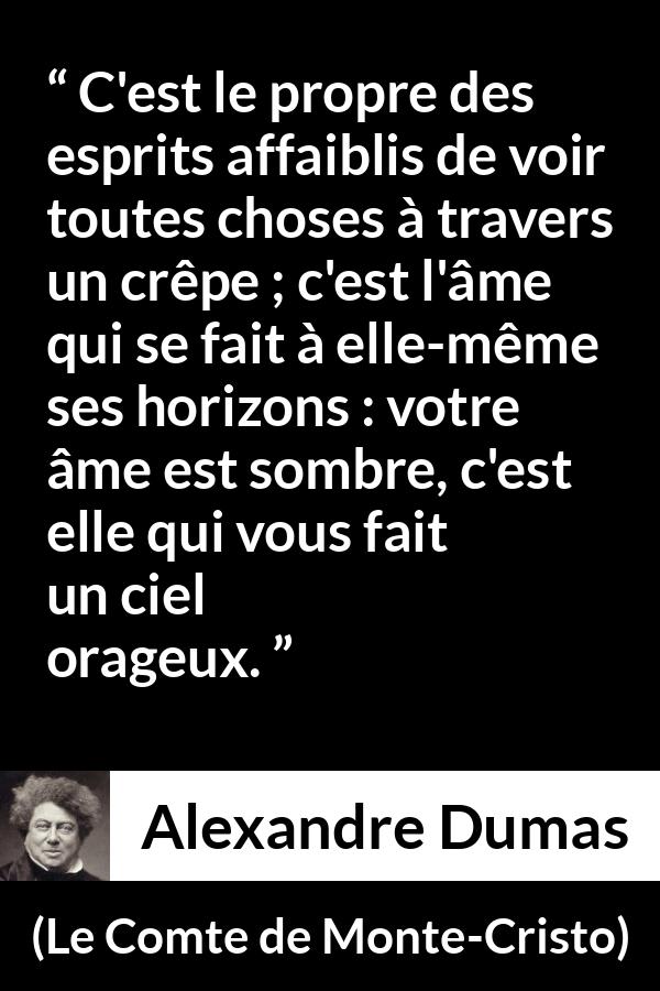 Citation d'Alexandre Dumas sur la faiblesse tirée du Comte de Monte-Cristo - C'est le propre des esprits affaiblis de voir toutes choses à travers un crêpe ; c'est l'âme qui se fait à elle-même ses horizons : votre âme est sombre, c'est elle qui vous fait un ciel orageux.
