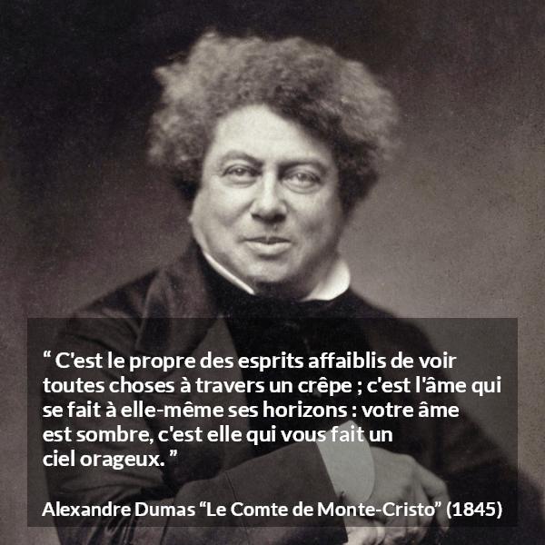 Citation d'Alexandre Dumas sur la faiblesse tirée du Comte de Monte-Cristo - C'est le propre des esprits affaiblis de voir toutes choses à travers un crêpe ; c'est l'âme qui se fait à elle-même ses horizons : votre âme est sombre, c'est elle qui vous fait un ciel orageux.
