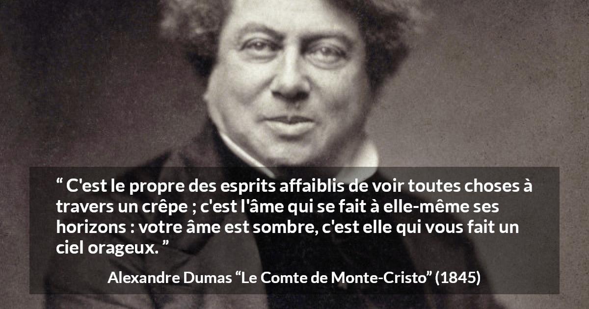Citation d'Alexandre Dumas sur la faiblesse tirée du Comte de Monte-Cristo - C'est le propre des esprits affaiblis de voir toutes choses à travers un crêpe ; c'est l'âme qui se fait à elle-même ses horizons : votre âme est sombre, c'est elle qui vous fait un ciel orageux.
