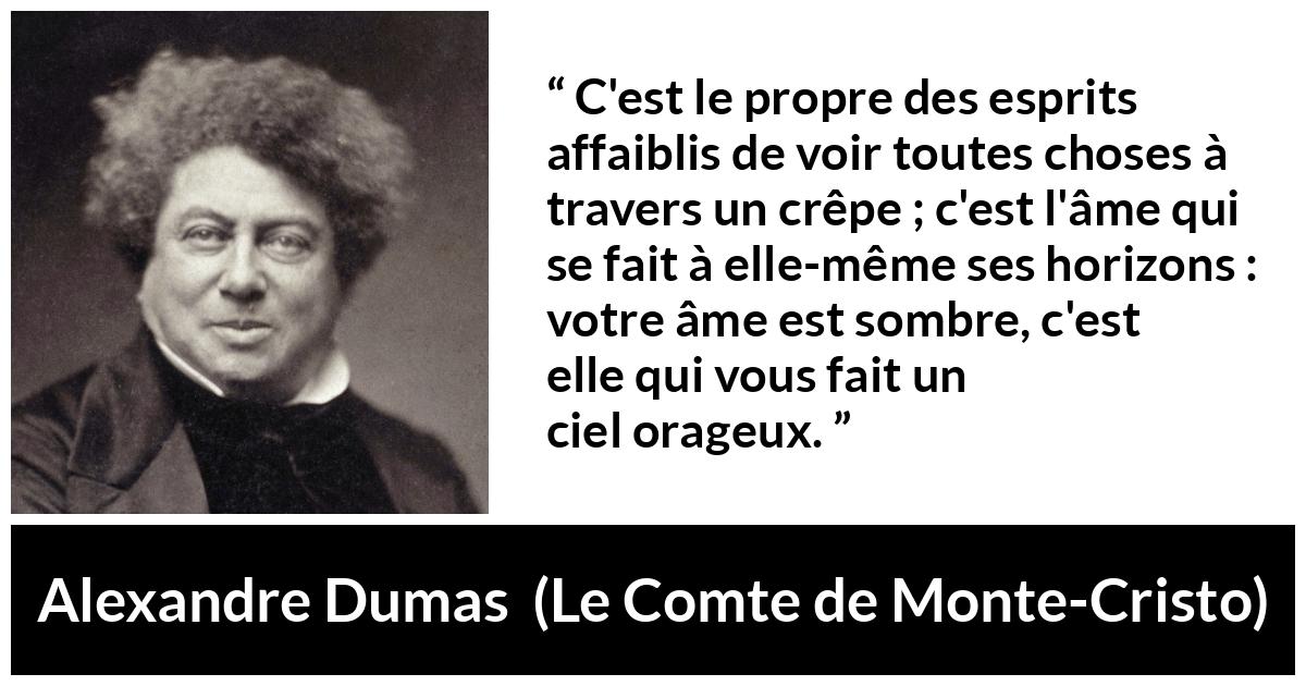Citation d'Alexandre Dumas sur la faiblesse tirée du Comte de Monte-Cristo - C'est le propre des esprits affaiblis de voir toutes choses à travers un crêpe ; c'est l'âme qui se fait à elle-même ses horizons : votre âme est sombre, c'est elle qui vous fait un ciel orageux.
