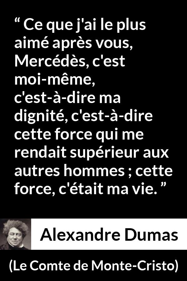 Citation d'Alexandre Dumas sur la force tirée du Comte de Monte-Cristo - Ce que j'ai le plus aimé après vous, Mercédès, c'est moi-même, c'est-à-dire ma dignité, c'est-à-dire cette force qui me rendait supérieur aux autres hommes ; cette force, c'était ma vie.