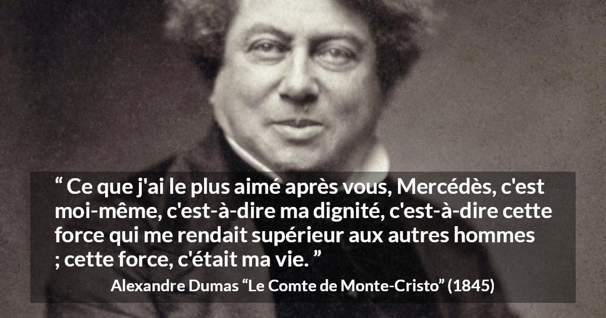 Citation d'Alexandre Dumas sur la force tirée du Comte de Monte-Cristo - Ce que j'ai le plus aimé après vous, Mercédès, c'est moi-même, c'est-à-dire ma dignité, c'est-à-dire cette force qui me rendait supérieur aux autres hommes ; cette force, c'était ma vie.