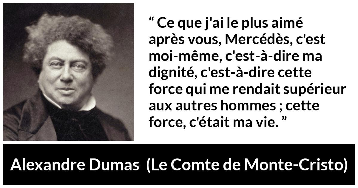 Citation d'Alexandre Dumas sur la force tirée du Comte de Monte-Cristo - Ce que j'ai le plus aimé après vous, Mercédès, c'est moi-même, c'est-à-dire ma dignité, c'est-à-dire cette force qui me rendait supérieur aux autres hommes ; cette force, c'était ma vie.
