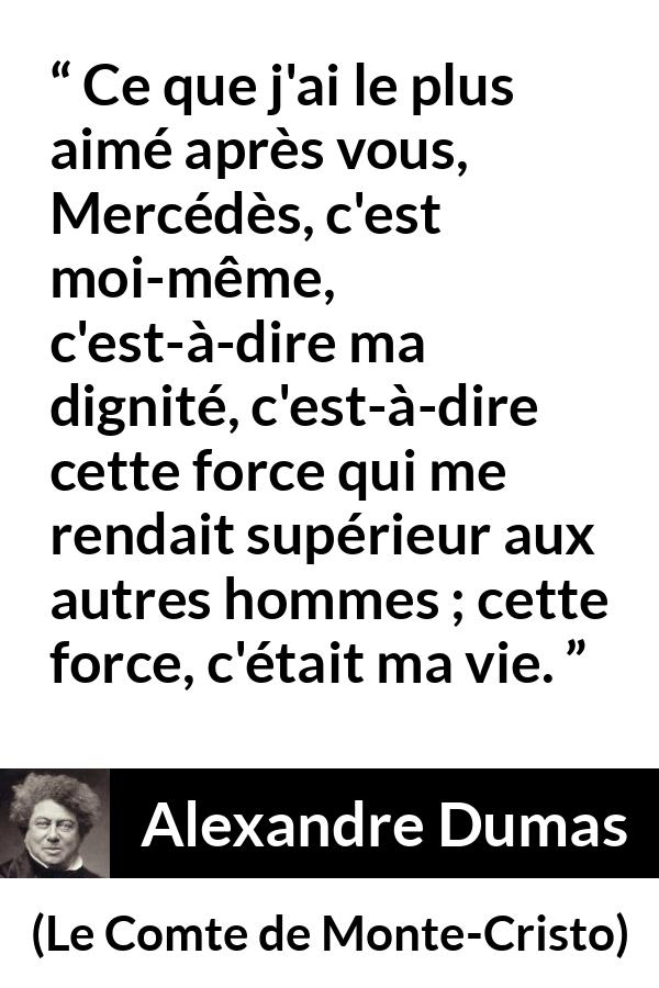 Citation d'Alexandre Dumas sur la force tirée du Comte de Monte-Cristo - Ce que j'ai le plus aimé après vous, Mercédès, c'est moi-même, c'est-à-dire ma dignité, c'est-à-dire cette force qui me rendait supérieur aux autres hommes ; cette force, c'était ma vie.