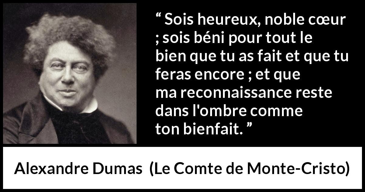 Citation d'Alexandre Dumas sur la gratitude tirée du Comte de Monte-Cristo - Sois heureux, noble cœur ; sois béni pour tout le bien que tu as fait et que tu feras encore ; et que ma reconnaissance reste dans l'ombre comme ton bienfait.