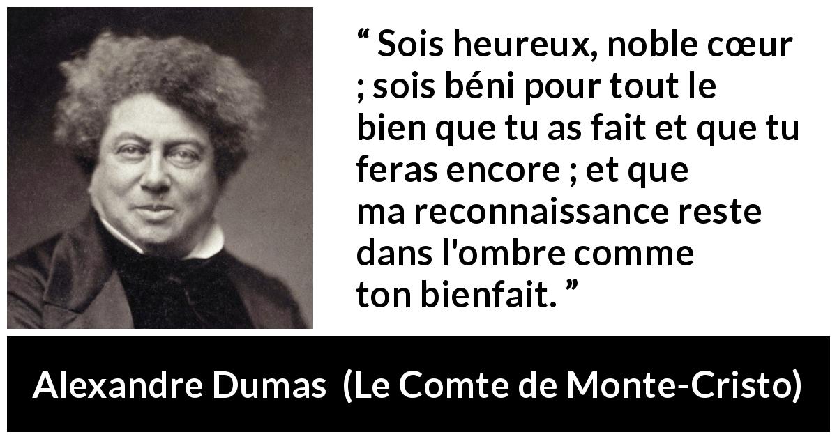 Citation d'Alexandre Dumas sur la gratitude tirée du Comte de Monte-Cristo - Sois heureux, noble cœur ; sois béni pour tout le bien que tu as fait et que tu feras encore ; et que ma reconnaissance reste dans l'ombre comme ton bienfait.