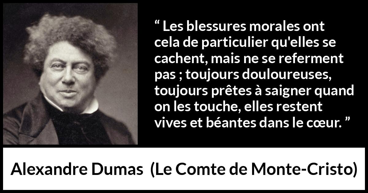 Citation d'Alexandre Dumas sur la souffrance tirée du Comte de Monte-Cristo - Les blessures morales ont cela de particulier qu'elles se cachent, mais ne se referment pas ; toujours douloureuses, toujours prêtes à saigner quand on les touche, elles restent vives et béantes dans le cœur.