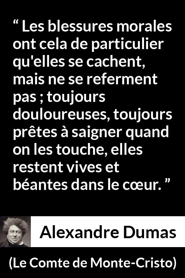 Citation d'Alexandre Dumas sur la souffrance tirée du Comte de Monte-Cristo - Les blessures morales ont cela de particulier qu'elles se cachent, mais ne se referment pas ; toujours douloureuses, toujours prêtes à saigner quand on les touche, elles restent vives et béantes dans le cœur.