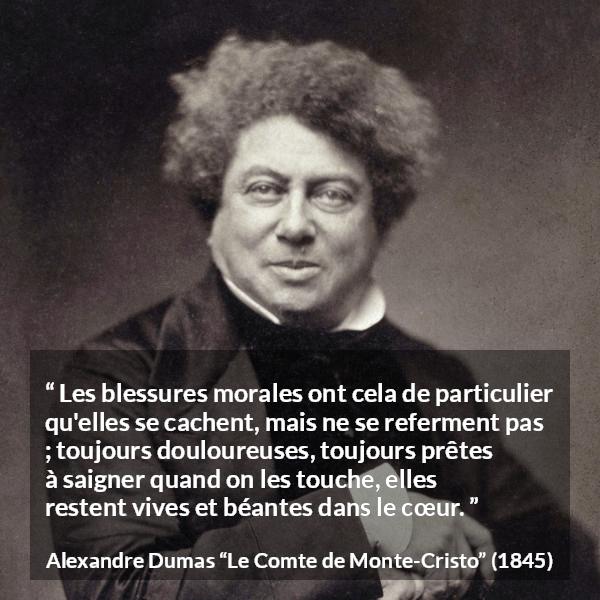 Citation d'Alexandre Dumas sur la souffrance tirée du Comte de Monte-Cristo - Les blessures morales ont cela de particulier qu'elles se cachent, mais ne se referment pas ; toujours douloureuses, toujours prêtes à saigner quand on les touche, elles restent vives et béantes dans le cœur.