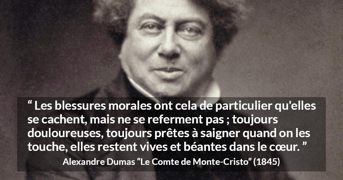 Citation d'Alexandre Dumas sur la souffrance tirée du Comte de Monte-Cristo - Les blessures morales ont cela de particulier qu'elles se cachent, mais ne se referment pas ; toujours douloureuses, toujours prêtes à saigner quand on les touche, elles restent vives et béantes dans le cœur.