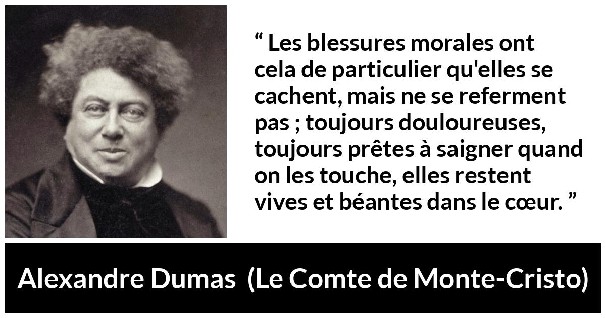 Citation d'Alexandre Dumas sur la souffrance tirée du Comte de Monte-Cristo - Les blessures morales ont cela de particulier qu'elles se cachent, mais ne se referment pas ; toujours douloureuses, toujours prêtes à saigner quand on les touche, elles restent vives et béantes dans le cœur.