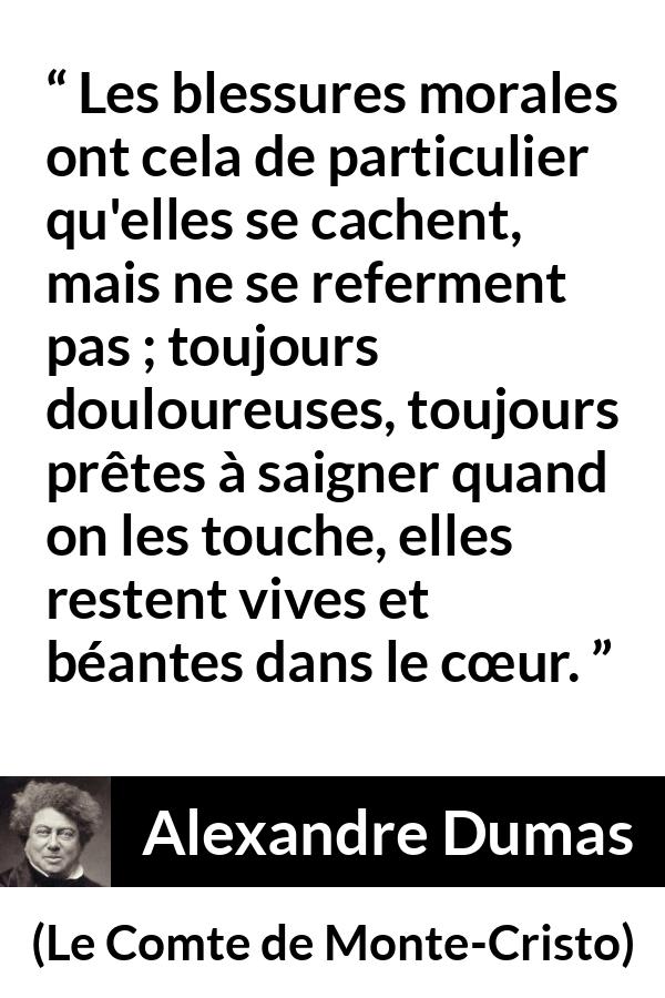 Citation d'Alexandre Dumas sur la souffrance tirée du Comte de Monte-Cristo - Les blessures morales ont cela de particulier qu'elles se cachent, mais ne se referment pas ; toujours douloureuses, toujours prêtes à saigner quand on les touche, elles restent vives et béantes dans le cœur.