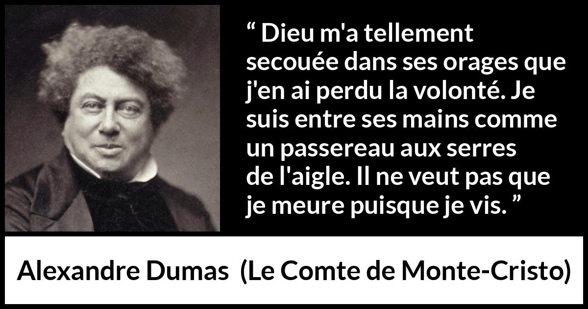 Citation d'Alexandre Dumas sur la volonté tirée du Comte de Monte-Cristo - Dieu m'a tellement secouée dans ses orages que j'en ai perdu la volonté. Je suis entre ses mains comme un passereau aux serres de l'aigle. Il ne veut pas que je meure puisque je vis.